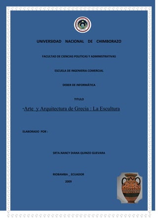 2463165-109220<br />UNIVERSIDAD    NACIONAL    DE    CHIMBORAZO<br />FACULTAD DE CIENCIAS POLITICAS Y ADMINISTRATIVAS<br />ESCUELA DE INGENIERIA COMERCIAL<br />DEBER DE INFORMÁTICA <br />TITULO<br />“Arte  y Arquitectura de Grecia : La Escultura<br />ELABORADO  POR :<br />SRTA.NANCY DIANA QUINZO GUEVARA<br />452056511430RIOBAMBA _ ECUADOR<br />2009<br />Arte  y Arquitectura de Grecia : La Escultura<br />Arte griego, conjunto de manifestaciones artísticas que se desarrollaron en Grecia y sus colonias entre los siglos XI y I a.C. Aunque esta cultura tuvo su origen en la civilización del Egeo, su evolución posterior la convirtió en uno de los periodos más influyentes de la historia del arte occidental.<br />El arte griego se caracterizó por la representación naturalista de la figura humana, no sólo en el aspecto formal, sino también en la manera de expresar el movimiento y las emociones. El cuerpo humano, tanto en las representaciones de dioses como en las de seres humanos, se convirtió así en el motivo fundamental del arte griego, asociado a los mitos, la literatura y la vida cotidiana.<br />Se conservan pocos ejemplos intactos o en su estado original de la arquitectura y escultura monumental, y en el ámbito pictórico no se conocen grandes ciclos decorativos. Sin embargo, se conservan importantes piezas de cerámica, monedas, joyas y gemas que, junto con las pinturas funerarias etruscas, nos ofrecen algunas pistas sobre las características del arte griego. Estos restos se complementan con relatos extraídos de fuentes literarias. Algunos viajeros, como el romano Plinio el Viejo o el historiador y geógrafo griego Pausanias, vieron in situ muchos de los objetos artísticos que se conservan hoy día deteriorados o en mal estado, y sus relatos ofrecen una valiosa información acerca de algunos artistas y sus principales obras.<br />La función principal de la arquitectura, la pintura y la escultura monumental hasta aproximadamente el año 320 a.C., fue de carácter público, ocupándose de asuntos religiosos y de la conmemoración de los acontecimientos civiles más importantes, como las competiciones atléticas. Los ciudadanos sólo utilizaron las artes plásticas para la decoración de sus tumbas. Sin embargo, las artes decorativas se dedicaron sobre todo a la producción de objetos de uso privado. El ajuar doméstico contenía un gran número de vasijas de terracota pintadas, con elegantes acabados, y las familias más ricas eran propietarias de vasijas de bronce y espejos. Muchos objetos realizados en terracota y bronce incorporaron pequeñas figurillas y bajorrelieves.<br />Los arquitectos griegos construyeron la mayoría de sus edificios en mármol o piedra caliza, y utilizaban la madera y las tejas para las techumbres. Los escultores labraron el mármol y la caliza, modelaron la arcilla y fundieron sus obras en bronce. Las grandes estatuas votivas se forjaban con planchas de este metal o se recubrían de láminas de oro y marfil que se aplicaba sobre una estructura interna de madera. Algunas veces se realizaban por separado las cabezas o los brazos extendidos, que posteriormente se unían al torso. La escultura en piedra y en arcilla se pintaba total o parcialmente con pigmentos brillantes. Los artistas griegos empleaban colores al agua para pintar grandes murales o decorar vasijas. Los ceramistas modelaban las piezas en tornos de alfarero y cuando se secaban las pulían, pintaban y cocían.<br />1834515892175El arte griego se divide normalmente en periodos artísticos que reflejan sus cambios estilísticos. Las compartimentaciones cronológicas desarrolladas en este artículo son las siguientes: 1) periodos geométrico y orientalizante (c. 1100 a.C.-650 a.C.); 2) periodo arcaico (c. 660 a.C.-475 a.C.); 3) periodo clásico (c. 475 a.C.-323 a.C.); 4) periodo helenístico (c. 32<br />