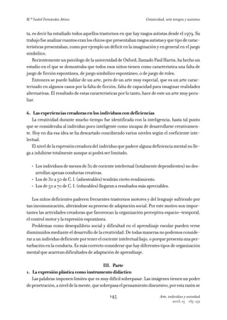 M.ª Isabel Fernández Añino                                        Creatividad, arte terapia y autismo


ta, es decir ha estudiado todos aquellos trastornos en que hay rasgos autistas desde el 1979. Su
trabajo fue analizar cuantos eran los chicos que presentaban rasgos autistas y que tipo de carac-
terísticas presentaban, como por ejemplo un déficit en la imaginación y en general en el juego
simbólico.
    Recientemente un psicólogo de la universidad de Oxford, llamado Paul Harris, ha hecho un
estudio en el que se demostraba que todos esos niños tienen como característica una falta de
juego de ficción espontánea, de juego simbólico espontáneo, o de juego de roles.
    Entonces se puede hablar de un arte, pero de un arte muy especial, que es un arte carac-
terizado en algunos casos por la falta de ficción, falta de capacidad para imaginar realidades
alternativas. El resultado de estas características por lo tanto, hace de este un arte muy pecu-
liar.

6. Las experiencias creadoras en los individuos con deficiencias
    La creatividad durante mucho tiempo fue identificada con la inteligencia, hasta tal punto
que se consideraba al individuo poco inteligente como incapaz de desarrollarse creativamen-
te. Hoy en día esa idea se ha descartado concibiendo varios niveles según el coeficiente inte-
lectual.
    El nivel de la expresión creadora del individuo que padece alguna deficiencia mental no lle-
ga a inhibirse totalmente aunque si podrá ser limitado.

   • Los individuos de menos de 30 de cociente intelectual (totalmente dependientes) no des-
     arrollan apenas conductas creativas.
   • Los de 30 a 50 de C. l. (adiestrables) tendrán cierto rendimiento.
   • Los de 50 a 70 de C. I. (educables) llegaran a resultados más apreciables.

    Los niños deficientes padecen frecuentes trastornos motores y del lenguaje sufriendo por
tan incomunicación, alterándose su proceso de adaptación social. Por este motivo son impor-
tantes las actividades creadoras que favorezcan la organización perceptiva espacio—temporal,
el control motor y la expresión espontánea.
    Problemas como desequilibrio social y dificultad en el aprendizaje escolar pueden verse
disminuidos mediante el desarrollo de la creatividad. De todas maneras no podemos conside-
rar a un individuo deficiente por tener el cociente intelectual bajo, o porque presenta una per-
turbación en la conducta. Es más correcto considerar que hay diferentes tipos de organización
mental que acarrean dificultades de adaptación de aprendizaje.

                                           III. Parte
1. La expresión plástica como instrumento didáctico
   Las palabras imponen limites que es muy difícil sobrepasar. Las imágenes tienen un poder
de penetración, a nivel de la mente, que sobrepasa el pensamiento discursivo, por esta razón se

                                              145                          Arte, individuo y sociedad
                                                                                   2003, 15   135-152
 