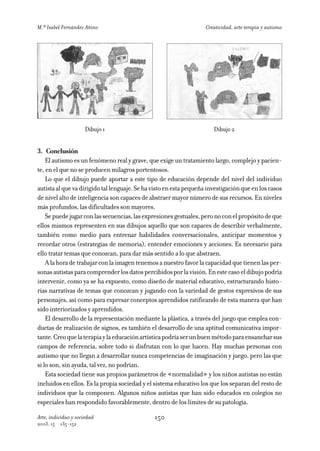 M.ª Isabel Fernández Añino                                          Creatividad, arte terapia y autismo




                     Dibujo 1                                          Dibujo 2


3. Conclusión
    El autismo es un fenómeno real y grave, que exige un tratamiento largo, complejo y pacien-
te, en el que no se producen milagros portentosos.
    Lo que el dibujo puede aportar a este tipo de educación depende del nivel del individuo
autista al que va dirigido tal lenguaje. Se ha visto en esta pequeña investigación que en los casos
de nivel alto de inteligencia son capaces de abstraer mayor número de sus recursos. En niveles
más profundos, las dificultades son mayores.
    Se puede jugar con las secuencias, las expresiones gestuales, pero no con el propósito de que
ellos mismos representen en sus dibujos aquello que son capaces de describir verbalmente,
también como medio para entrenar habilidades conversacionales, anticipar momentos y
recordar otros (estrategias de memoria), entender emociones y acciones. Es necesario para
ello tratar temas que conozcan, para dar más sentido a lo que abstraen.
    A la hora de trabajar con la imagen tenemos a nuestro favor la capacidad que tienen las per-
sonas autistas para comprender los datos percibidos por la visión. En este caso el dibujo podría
intervenir, como ya se ha expuesto, como diseño de material educativo, estructurando histo-
rias narrativas de temas que conozcan y jugando con la variedad de gestos expresivos de sus
personajes, así como para expresar conceptos aprendidos ratificando de esta manera que han
sido interiorizados y aprendidos.
    El desarrollo de la representación mediante la plástica, a través del juego que emplea con-
ductas de realización de signos, es también el desarrollo de una aptitud comunicativa impor-
tante. Creo que la terapia y la educación artística podría ser un buen método para ensanchar sus
campos de referencia, sobre todo si disfrutan con lo que hacen. Hay muchas personas con
autismo que no llegan a desarrollar nunca competencias de imaginación y juego, pero las que
si lo son, sin ayuda, tal vez, no podrían.
    Esta sociedad tiene sus propios parámetros de «normalidad» y los niños autistas no están
incluidos en ellos. Es la propia sociedad y el sistema educativo los que los separan del resto de
individuos que la componen. Algunos niños autistas que han sido educados en colegios no
especiales han respondido favorablemente, dentro de los límites de su patología.

Arte, individuo y sociedad                     150
2003, 15   135-152
 
