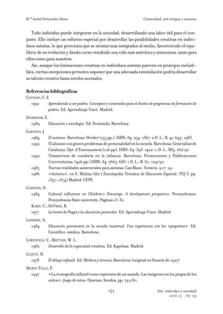 M.ª Isabel Fernández Añino                                              Creatividad, arte terapia y autismo


   Todo individuo puede integrarse en la sociedad, desarrollando una labor útil para el con-
junto. Ello incluye un esfuerzo especial por desarrollar las posibilidades creativas en indivi-
duos autistas, lo que provocara que se sientan mas integrados al medio, favoreciendo el equi-
librio de su evolución y dando corno resultado una vida más autentica y armoniosa, tanto para
ellos como para nosotros.
   Así, aunque los limitaciones creativas en individuos autistas parecen en principio ineludi-
bles, ciertas excepciones permiten suponer que una adecuada estimulación podría desarrollar
su talento creativo hasta niveles normales.

Referencias bibliográficas
CATALDO, C. Z.
  1991       Aprendiendo a ser padres. Conceptos y contenidos para el diseño de programas de formación de
             padres. Ed. Aprendizaje Visor. Madrid.
DURKHEIM, E.
  1989       Educación y sociología. Ed. Península. Barcelona.
GARANTO, J.
  1984      El autismo. Barcelona: Herder (155 pp.), ISBN: 84-254-1367-2 D. L.: B. 41. 645-1983.
  1990      El alumno con graves problemas de personalidad en la escuela. Barcelona: Generalitat de
            Catalunya. Dpt. d’Ensenyament (126 pp), ISBN: 84-393-1422-1, D. L.: B35. 762/90
  1990      Transtornos de conducta en la infancia. Barcelona: Promociones y Publicaciones
            Universitarias, (426 pp.) ISBN: 84-7665-683-1 D. L.: B-30. 029/90.
  1985      Nuevas realidades asistenciales para autistas: Cau Blanc. Voraviu. 9 17-19.
  1986      «Autismo», en S. Molina (dir.) Enciclopedia Temática de Educación Especial, (TQ 3, pp.
            1350-1374) Madrid: CEPE
GARDNER, H.
  1984       Cultural influences on Children´s Drawings. A development perspective. Pennyslvania:
             Pennyslvania State university. Páginas 13-30.
  KAMII, C.; DeVRIES, R.
  1977       La teoría de Piaget y la educación preescolar. Ed. Aprendizaje Visor. Madrid.
LAPIERRE, A.
   1984      Educación psicomotriz en la escuela maternal. Una experiencia con los «pequeños». Ed.
             Científico-médica. Barcelona.
LOWENFELD, V.; BRITTAIN, W. L.
  1982      Desarrollo de la capacidad creadora. Ed. Kapelusz. Madrid.
LUQUET, H.
  1978     El dibujo infantil. Ed. Médica y técnica: Barcelona (original en francés de 1927)
MARCO TELLO, P.
  1997     «La iconografía infantil como expresión de un mundo. Las imágenes en los juegos de los
           niños». Juego de niños. Oyarzun: Sendoa, pp. 79 y 80.

                                                  151                            Arte, individuo y sociedad
                                                                                         2003, 15   135-152
 