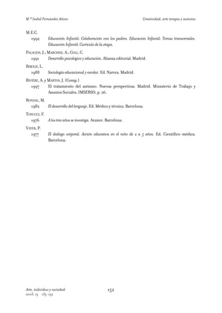 M.ª Isabel Fernández Añino                                               Creatividad, arte terapia y autismo


M.E.C.
  1992         Educación Infantil: Colaboración con los padres. Educación Infantil: Temas transversales.
               Educación Infantil: Currículo de la etapa.
PALACIOS, J.; MARCHESI, A.; COLL, C.
   1991       Desarrollo psicológico y educación. Alianza editorial. Madrid.
RIBOLZI, L.
   1988        Sociología educacional y escolar. Ed. Narcea. Madrid.
RIVIÈRE, A. y MARTOS, J. (Comp.)
   1997       El tratamiento del autismo. Nuevas perspectivas. Madrid. Ministerio de Trabajo y
              Asuntos Sociales, IMSERSO, p. 26.
RONDAL, M.
  1982     El desarrollo del lenguaje. Ed. Médico y técnica. Barcelona.
TONUCCI, F.
  1976      A los tres años se investiga. Avance. Barcelona.
VAYER, P.
   1977        El diálogo corporal. Acción educativa en el niño de 2 a 5 años. Ed. Científico-médica.
               Barcelona.




Arte, individuo y sociedad                         152
2003, 15    135-152
 