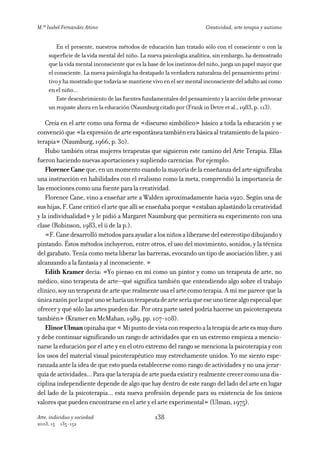M.ª Isabel Fernández Añino                                             Creatividad, arte terapia y autismo


         En el presente, nuestros métodos de educación han tratado sólo con el consciente o con la
     superficie de la vida mental del niño. La nueva psicología analítica, sin embargo, ha demostrado
     que la vida mental inconsciente que es la base de los instintos del niño, juega un papel mayor que
     el consciente. La nueva psicología ha destapado la verdadera naturaleza del pensamiento primi-
     tivo y ha mostrado que todavía se mantiene vivo en el ser mental inconsciente del adulto así como
     en el niño...
         Este descubrimiento de las fuentes fundamentales del pensamiento y la acción debe provocar
     un reajuste ahora en la educación (Naumburg citado por (Frank in Detre et al., 1983, p. 113).

    Creía en el arte como una forma de «discurso simbólico» básico a toda la educación y se
convenció que «la expresión de arte espontánea también era básica al tratamiento de la psico-
terapia» (Naumburg, 1966, p. 30).
    Hubo también otras mujeres terapeutas que siguieron este camino del Arte Terapia. Ellas
fueron haciendo nuevas aportaciones y supliendo carencias. Por ejemplo:
    Florence Cane que, en un momento cuando la mayoría de la enseñanza del arte significaba
una instrucción en habilidades con el realismo como la meta, comprendió la importancia de
las emociones como una fuente para la creatividad.
    Florence Cane, vino a enseñar arte a Walden aproximadamente hacia 1920. Según una de
sus hijas, F. Cane criticó el arte que allí se enseñaba porque «estaban aplastándo la creatividad
y la individualidad» y le pidió a Margaret Naumburg que permitiera su experimento con una
clase (Robinson, 1983, el ii de la p.).
    «F. Cane desarrolló métodos para ayudar a los niños a liberarse del estereotipo dibujando y
pintando. Éstos métodos incluyeron, entre otros, el uso del movimiento, sonidos, y la técnica
del garabato. Tenía como meta liberar las barreras, evocando un tipo de asociación libre, y así
alcanzando a la fantasía y al inconsciente. »
    Edith Kramer decía: «Yo pienso en mí como un pintor y como un terapeuta de arte, no
médico, sino terapeuta de arte—qué significa también que entendiendo algo sobre el trabajo
clínico, soy un terapeuta de arte que realmente usa el arte como terapia. A mí me parece que la
única razón por la qué uno se haría un terapeuta de arte sería que ese uno tiene algo especial que
ofrecer y qué sólo las artes pueden dar. Por otra parte usted podría hacerse un psicoterapeuta
también» (Kramer en McMahan, 1989, pp. 107-108).
    Elinor Ulman opinaba que « Mi punto de vista con respecto a la terapia de arte es muy duro
y debe continuar significando un rango de actividades que en un extremo empieza a mencio-
narse la educación por el arte y en el otro extremo del rango se menciona la psicoterapia y con
los usos del material visual psicoterapéutico muy estrechamente unidos. Yo me siento espe-
ranzada ante la idea de que esto pueda establecerse como rango de actividades y no una jerar-
quía de actividades... Para que la terapia de arte pueda existir y realmente crecer como una dis-
ciplina independiente depende de algo que hay dentro de este rango del lado del arte en lugar
del lado de la psicoterapia... esta nueva profesión depende para su existencia de los únicos
valores que pueden encontrarse en el arte y el arte experimental» (Ulman, 1975).

Arte, individuo y sociedad                       138
2003, 15   135-152
 
