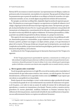 M.ª Isabel Fernández Añino                                                          Creatividad, arte terapia y autismo


flictivas del Yo sin censura ni control consciente. Las representaciones de dibujos y cuadros no
pertenecen sólo a lo inconsciente, sino también a lo consciente. Hay que partir de la base de que
los pensamientos que se ponen de manifiesto en un dibujo en forma de recuerdos o de repre-
sentaciones mentales, no son, en modo alguno una producción exclusiva del inconsciente.
    Por ejemplo: un niño hace un dibujo libre, dejándole elegir los medios de expresión que pre-
fiera. Tal situación no es nueva para él respecto a su experiencia en el jardín de infancia o en el
colegio, al igual que la elección del tema será el que tenga más a mano. Así representa, por ejem-
plo, la situación familiar tal como él la vive. La parte que podría considerarse como producto del
inconsciente es la disposición y concretización de los roles que el niño presenta gráficamente,
los cuales le serían muy difíciles de explicar verbalmente. En términos psicoanalíticos, el dibu-
jo permite una satisfacción parcial de los afectos, fantasías, etc. porque los exterioriza.
    Otro aspecto de esta terapia apoyada en el arte es la que concierne a los problemas de adul-
tos, disminuidos psíquicos o minusválidos, ya que solamente el hecho de «crear» es recon-
fortante y positivo; producir una imagen o un objeto artístico, propio, es lo que denomina el
placer de la creación. No hay que olvidar por otra parte que la interpretación, aun siendo más
complicada con los adultos, ya que tienen más barreras psicológicas, puede traer consigo la evi-
denciación del problema y así la solución.
    La definición de Arte Terapia propuesta por la Asociación Americana de Arte Terapia es la
siguiente:

          El Arte Terapia proporciona la oportunidad de expresión y comunicación no verbal, por un
       lado mediante la implicación para solucionar conflictos emocionales como para fomentar la auto-
       conciencia y desarrollo personal. Se trata de utilizar el arte como vehículo para la psicoterapia,
       ayudar al individuo a encontrar una relación más compatible entre su mundo interior y exterior.

4. Breves apuntes sobre creatividad
   Una de las grandes aportaciones en el siglo XX a cerca de los estudios sobre creatividad es el
reconocimiento de que todos somos creativos, mas o menos, y no sólo los genios. Así como el
descubrimiento y definición de la capacidad creativa como una habilidad, lo que supone que
este talento es susceptible de ser desarrollado.
   Desde el punto de vista etimológico «crear» es dar existencia a algo o producirlo de la nada.
« La evolución ha pasado de ser casi exclusivamente una cuestión de mutaciones en la quími-
ca de los genes, a ser cada vez más un asunto de cambio de memes (de la información que
aprendemos y a nuestra vez transmitimos a los demás). Nuestro cerebro y nuestros nervios,
poseedores de enorme plasticidad, modifican fácilmente su finísima estructura bajo la
influencia de diversas presiones, manteniendo la huella de estas modificaciones si las presio-
nes son suficientemente fuertes o se repiten con suficiente frecuencia1.

   1
       L. S. Vigostkii: (1982). La imaginación y el arte en la infancia. Akal. Madrid. (pag 8)

Arte, individuo y sociedad                                 140
2003, 15    135-152
 