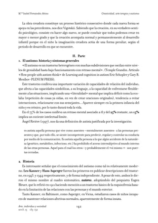 M.ª Isabel Fernández Añino                                             Creatividad, arte terapia y autismo


   La obra creadora constituye un proceso histórico consecutivo donde cada nueva forma se
apoya en las precedentes, nos dice Vigotskii. Sabiendo que la creación, en su verdadero senti-
do psicológico, consiste en hacer algo nuevo, se puede concluir que todos podemos crear en
mayor o menor grado y que la creación acompaña normal y permanentemente al desarrollo
infantil porque en el niño la imaginación creadora actúa de una forma peculiar, según el
periodo de desarrollo en que se encuentre.

                                           II. Parte
1. El autismo: historia y síntomas generales
    «El autismo es un trastorno heterogéneo con muchas subdivisiones que oscilan entre nive-
les de genialidad hasta bajo funcionamiento con retraso mental». (Temple Grandin. Artículo
«How people uith autism think» de Learning and cognition in autism Eric Schopler y Gary B.
Mesibov-PLENUM PRESS).
    Este trastorno conlleva una importante variación de capacidades de relación del individuo,
que afecta a las capacidades simbólicas, a su lenguaje, a la capacidad de enfrentarse flexible-
mente a las situaciones, implicando una «literalidad» mental que implica déficit como la eco-
lalia (repetición de cosas ya oídas, en vez de crear oraciones originales), tendencia a evitar
interacciones, relacionarse con sus semejantes... Aparece siempre en la primera infancia del
niño y es crónico, por lo tanto durará toda la vida.
    En el 75% de los casos conlleva un retraso mental asociado a él y del 25% restante, un 15%
implica un cociente intelectual límite.
    Ángel Rivière (1997), nos da una definición de autista justificada por la investigación:

     es autista aquella persona que vive como ausentes —mentalmente ausentes- a las personas pre-
     sentes y que, por todo ello, se siente incompetente para predecir, regular y controlar su conducta
     por medio de la comunicación. Es autista aquella persona a la que algún accidente de la naturale-
     za (genético, metabólico, infeccioso, etc.) ha prohibido el acceso intersubjetivo al mundo interno
     de las otras personas. Aquel para el cual los otros —y probablemente el «sí mismo «- son puer-
     tas cerradas.

2. Historia
   Es interesante señalar que el conocimiento del autismo como tal es relativamente moder-
no: Leo Kanner y Hans Asperger fueron los primeros en publicar descripciones del trastor-
no, en 1943. y 1944 respectivamente, y de forma independiente. A pesar de esto, ambos le die-
ron el mismo nombre al cuadro sintomático, autismo, adoptándolo del psiquiatra Eugen
Bleuer, que lo refirió en 1911 haciendo mención a un trastorno básico de la esquizofrenia basa-
do en la limitación de las relaciones con las personas y el mundo exterior.
   Tanto Kanner, en Baltimore, como Asperger, en Viena, estudiaron casos de niños incapa-
ces de mantener relaciones afectivas normales, aparentemente de forma innata.

Arte, individuo y sociedad                       142
2003, 15   135-152
 