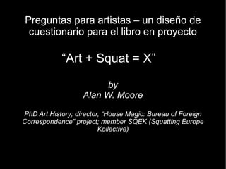 Preguntas para artistas – un diseño de
 cuestionario para el libro en proyecto

            “Art + Squat = X”

                         by
                   Alan W. Moore

PhD Art History; director, “House Magic: Bureau of Foreign
Correspondence” project; member SQEK (Squatting Europe
                         Kollective)
 