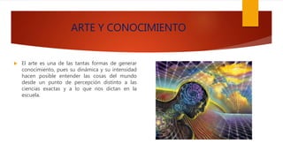 ARTE Y CONOCIMIENTO
 El arte es una de las tantas formas de generar
conocimiento, pues su dinámica y su intensidad
hacen posible entender las cosas del mundo
desde un punto de percepción distinto a las
ciencias exactas y a lo que nos dictan en la
escuela.
 