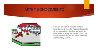 ARTE Y CONOCIMIENTO
 Y en esa relación de mundo, en l que
aprendemos a conectar nos damos cuenta
de las aplicaciones de algunas, todas, las
ciencias en el arte y nos damos cuenta de
lo que se decía ahí, en ese salón de clases,
si era cierto y si existía.
 