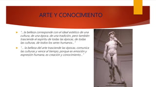 ARTE Y CONOCIMIENTO
 “…la belleza corresponde con el ideal estético de una
cultura, de una época, de una tradición, pero también
trasciende el espíritu de todas las épocas, de todas
las culturas, de todos los seres humanos…”
 “… la belleza del arte trasciende las épocas, comunica
las culturas y vence al tiempo, porque es emoción y
expresión humana, es creación y conocimiento…”
 