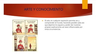 ARTE Y CONOCIMIENTO
 El arte, en cualquier expresión permite ver y
comprender el mundo, haciendo posible cada vez
que dejemos la ceguera y poder dar nuestras
propias explicaciones así sean influenciadas por
otras circunstancias.
 