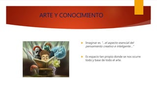 ARTE Y CONOCIMIENTO
 Imaginar es “…el aspecto esencial del
pensamiento creativo e inteligente…”
 Es espacio tan propio donde se nos ocurre
todo y base de todo el arte.
 