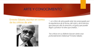 ARTE Y CONOCIMIENTO
Ernesto Sábato, escritor en contra
de los críticos de arte.
“…un critico de arte puede estar tan preocupado por
la arquitectura de la forma, del color y de la técnica,
que pasa por alto la emoción y el gozo que puede
llegar a producir la obra que analiza…”
“los críticos en su dialecto buscan cierta cosa
profundamente intelectual” Ernesto Sábato.
 