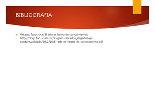 BIBLIOGRAFIA
 Velasco Toro Jose/ El arte es forma de conocimiento/
http://blogs.fad.unam.mx/asignatura/carlos_salgado/wp-
content/uploads/2012/10/El-arte-es-forma-de-conocimiento.pdf
 