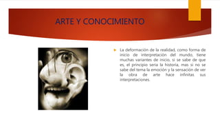 ARTE Y CONOCIMIENTO
 La deformación de la realidad, como forma de
inicio de interpretación del mundo, tiene
muchas variantes de inicio, si se sabe de que
es, el principio seria la historia, mas si no se
sabe del tema la emoción y la sensación de ver
la obra de arte hace infinitas sus
interpretaciones.
 