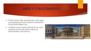 ARTE Y CONOCIMIENTO
 El arte incluye ideas, percepciones, y esas ideas
y percepciones son para mejorar o representar
lo que podría llegar a ser.
 También el arte muestra la forma de ver como
el artista ve el mundo que lo rodea, sea
deformándolo o tal como es.
 