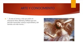 ARTE Y CONOCIMIENTO
 “…El arte es forma y vida que están en
asociación libre, libertad y belleza que nos
permite trascender nuestra corporalidad y dar
sentido a la vida misma…”
 