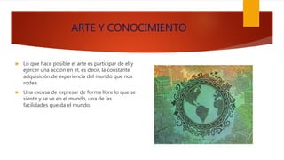 ARTE Y CONOCIMIENTO
 Lo que hace posible el arte es participar de el y
ejercer una acción en el, es decir, la constante
adquisición de experiencia del mundo que nos
rodea.
 Una excusa de expresar de forma libre lo que se
siente y se ve en el mundo, una de las
facilidades que da el mundo.
 