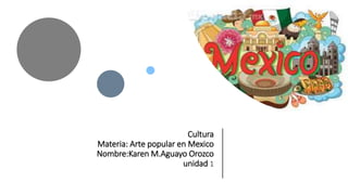 Cultura
Materia: Arte popular en Mexico
Nombre:Karen M.Aguayo Orozco
unidad 1
 
