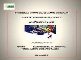 UNIVERSIDAD VIRTUAL DEL ESTADO DE MICHOACAN
LICENCIATURA EN TURISMO SUSTENTABLE
Arte Popular en México
Uni1_Act2_Arte_y_cultura-hrvc.doc
ALUMNO: HÉCTOR ROBERTO VILLASANA CRUZ
TUTOR : ALBERTO GARIBAY HERNÁNDEZ
Marzo del 2019
 