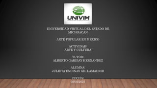 UNIVERSIDAD VIRTUAL DEL ESTADO DE
MICHOACAN
ARTE POPULAR EN MEXICO
ACTIVIDAD:
ARTE Y CULTURA
TUTOR:
ALBERTO GARIBAY HERNANDEZ
ALUMNA:
JULIETA ENCINAS GIL LAMADRID
FECHA:
05/03/2021
 