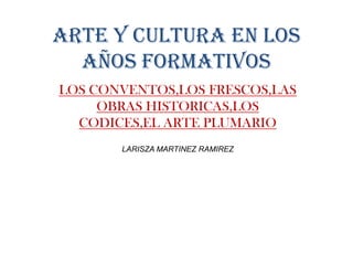 ARTE Y CULTURA EN LOS
AÑOS FORMATIVOS
LOS CONVENTOS,LOS FRESCOS,LAS
OBRAS HISTORICAS,LOS
CODICES,EL ARTE PLUMARIO
LARISZA MARTINEZ RAMIREZ
 