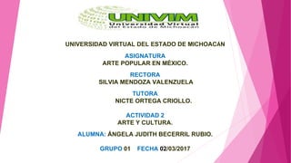 UNIVERSIDAD VIRTUAL DEL ESTADO DE MICHOACÁN
ASIGNATURA
ARTE POPULAR EN MÉXICO.
RECTORA
SILVIA MENDOZA VALENZUELA
TUTORA
NICTE ORTEGA CRIOLLO.
ACTIVIDAD 2
ARTE Y CULTURA.
ALUMNA: ÁNGELA JUDITH BECERRIL RUBIO.
GRUPO 01 FECHA 02/03/2017
 