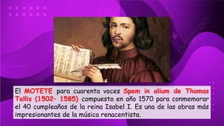El MOTETE para cuarenta voces Spem in alium de Thomas
Tallis (1502– 1585) compuesto en año 1570 para conmemorar
el 40 cumpleaños de la reina Isabel I. Es una de las obras más
impresionantes de la música renacentista.
 