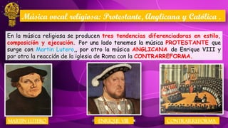 En la música religiosa se producen tres tendencias diferenciadoras en estilo,
composición y ejecución. Por una lado tenemos la música PROTESTANTE que
surge con Martin Lutero,, por otro la música ANGLICANA de Enrique VIII y
por otro la reacción de la iglesia de Roma con la CONTRARREFORMA.
Música vocal religiosa: Protestante, Anglicana y Católica .
MARTIN LUTERO ENRIQUE VIII CONTRARREFORMA
 