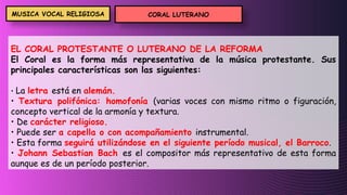 EL CORAL PROTESTANTE O LUTERANO DE LA REFORMA
El Coral es la forma más representativa de la música protestante. Sus
principales características son las siguientes:
• La letra está en alemán.
• Textura polifónica: homofonía (varias voces con mismo ritmo o figuración,
concepto vertical de la armonía y textura.
• De carácter religioso.
• Puede ser a capella o con acompañamiento instrumental.
• Esta forma seguirá utilizándose en el siguiente período musical, el Barroco.
• Johann Sebastian Bach es el compositor más representativo de esta forma
aunque es de un período posterior.
CORAL LUTERANO
MUSICA VOCAL RELIGIOSA
 