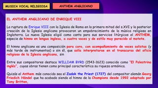 EL ANTHEM ANGLICANO DE ENRIQUE VIII
La ruptura de Enrique VIII con la Iglesia de Roma en la primera mitad del s.XVI y la posterior
creación de la Iglesia anglicana provocaron un empobrecimiento de la música religiosa en
Inglaterra. La nueva Iglesia eligió como canto para sus servicios litúrgicos el ANTHEM,
especie de himno en lengua inglesa, a cuatro voces y de estilo muy parecido al motete.
El himno anglicano es una composición para coro, con acompañamiento de voces solistas (y
más tarde de instrumentos) o sin él, que solía interpretarse en el transcurso del oficio
religioso de la Iglesia anglicana, sin
Entre sus compositores destaca WILLIAM BYRD (1543-1623) conocido como “El Palestrina
inglés”, cuyas obras tienen como principal característica su riqueza armónica.
Quizás el Anthem más conocido sea el Zadok the Priest (1727) del compositor alemán Georg
Friedich Händel que ha acabado siendo el himno de la Champions desde 1992 adaptado por
Tony Britten,
ANTHEM ANGLICANO
MUSICA VOCAL RELIGIOSA
 