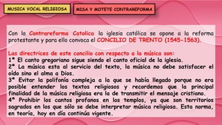 Con la Contrareforma Catolica la iglesia católica se opone a la reforma
protestante y para ello convoca el CONCILIO DE TRENTO (1545-1563).
Las directrices de este concilio con respecto a la música son:
1ª El canto gregoriano sigue siendo el canto oficial de la iglesia.
2ª La música esta al servicio del texto, la música no debe satisfacer el
oído sino el alma a Dios.
3ª Evitar la polifonía compleja a la que se había llegado porque no era
posible entender los textos religiosos y recordemos que la principal
finalidad de la música religiosa era la de transmitir el mensaje cristiano.
4ª Prohibir los cantos profanos en los templos, ya que son territorios
sagrados en los que sólo se debe interpretar música religiosa. Esta norma,
en teoría, hoy en día continúa vigente.
MISA Y MOTETE CONTRAREFORMA
MUSICA VOCAL RELIGIOSA
 