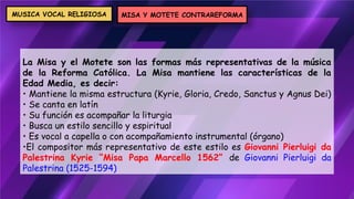 La Misa y el Motete son las formas más representativas de la música
de la Reforma Católica. La Misa mantiene las características de la
Edad Media, es decir:
• Mantiene la misma estructura (Kyrie, Gloria, Credo, Sanctus y Agnus Dei)
• Se canta en latín
• Su función es acompañar la liturgia
• Busca un estilo sencillo y espiritual
• Es vocal a capella o con acompañamiento instrumental (órgano)
•El compositor más representativo de este estilo es Giovanni Pierluigi da
Palestrina Kyrie “Misa Papa Marcello 1562” de Giovanni Pierluigi da
Palestrina (1525-1594)
MISA Y MOTETE CONTRAREFORMA
MUSICA VOCAL RELIGIOSA
 