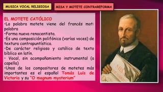 EL MOTETE CATÓLICO
•La palabra motete viene del francés mot:
palabra
•Forma nueva renacentista.
•Es una composición polifónica (varías voces) de
textura contrapuntística.
•De carácter religioso y católico de texto
bíblico en latín.
• Vocal, sin acompañamiento instrumental (a
capella)
•Unos de los compositores de motetes más
importantes es el español Tomás Luis de
Victoria y su “O magnum mysterium”
MISA Y MOTETE CONTRAREFORMA
MUSICA VOCAL RELIGIOSA
 