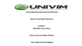 Universidad virtual del estado de Michoacán.
Materia: Arte Popular Mexicano.
Unidad: 1
Actividad: arte y cultura.
Alumno: José Luis Padilla Villicaña.
Tutor: Alejandro García Magaña
 