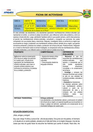 ÁREA ARTE Y
CULTURA
SEMANA 27 FECHA 19/10/2021
GRADO 3°, 4° Y 5° SECCIÓN Única DOCENTE Marcelino
TEMA “Apreciamos manifestaciones artístico-culturales que muestran la
extinción de la fauna en el Perú”
En esta actividad, las estudiantes y los estudiantes apreciarán manifestaciones artístico-culturales que
representan al cóndor, un animal en peligro de extinción, para reflexionar sobre este problema y cómo se
expresa a través del arte. Luego, plantearán hipótesis sobre lo que pueden pensar y sentir otras personas
al percibir las manifestaciones artístico-culturales, consultarán y recogerán sus opiniones, las cuales
compararán con sus propias ideas y reacciones. Después, investigarán sobre un animal de su región que
se encuentre en riesgo y analizarán una manifestación artístico-cultural, también de su región, que genere
conciencia ambiental y prácticas de cuidado y protección de la fauna del país. Posteriormente, integrarán
en un texto la información sobre el animal investigado, la comparación entre las manifestaciones artístico-
culturales analizadas y una reflexión sobre su función para el cuidado de la fauna.
PROPÓSITO COMPETENCIAS: CRITERIOS DE
EVALUACIÓN
Reflexionar sobre la conservación
de la fauna en peligro de extinción
en nuestro país, a través de la
apreciación de manifestaciones
artístico-culturales, para crear un
proyecto artístico escénico que
promueva la conciencia y la práctica
de su cuidado y protección.
• Aprecia de manera crítica
manifestaciones artístico-
culturales.
• Crea proyectos desde los
lenguajes artísticos.
- Reconoce lo que nos
transmiten las manifestaciones
artístico-culturales que
aprecia, y comprende que el
arte puede representar
diversas situaciones
vinculadas a la conservación
de la fauna.
- Investiga y compara las
diversas funciones que cumple
el arte en una variedad de
contextos sociales, culturales e
históricos.
- Comenta las impresiones
de diversas personas sobre
una manifestación artístico-
cultural a partir de la
observación de esta y la
compara con sus propias
hipótesis sobre sus
interpretaciones
ENFOQUE TRANSVERSAL Enfoque ambiental
Las estudiantes y los estudiantes valoran y promueven el cuidado
de la fauna de su región, en especial aquella que se encuentran en
riesgo o peligro de extinción, aportando a la conservación de la
diversidad biológica de nuestro país.
SITUACIÓN SIGNIFICATIVA:
¡Hola, amigas y amigos!
Soy Juan, tengo 14 años y curso el 3er. año de secundaria. Vivo junto con mis padres, mi hermano
y mi abuelo en un centro poblado, ubicado en el Valle del Colca, en la región Arequipa. Una de las
cosas que más me gusta hacer es escuchar las historias que cuenta mi abuelo. Hace días, me
 