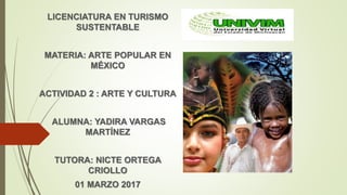 LICENCIATURA EN TURISMO
SUSTENTABLE
MATERIA: ARTE POPULAR EN
MÉXICO
ACTIVIDAD 2 : ARTE Y CULTURA
ALUMNA: YADIRA VARGAS
MARTÍNEZ
TUTORA: NICTE ORTEGA
CRIOLLO
01 MARZO 2017
 