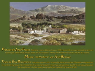 Pinturas de Jorge Frasca: Argentino, nace en Buenos Aires en 1945 y desarrolla la mayor parte de su tarea en
    nuestro país. Maestro del paisaje, pintor del aire y de la luz. Atento observador del escenario natural de su tierra.

                               Música: “La Nochera” por Ariel Ramírez
Texto de Elsa Bornemann: Argentina, nace en 1952, reconocida doctora en Letras, Educadora y Compositora.
Es una de las escritoras más importantes de la literatura infantil y juvenil de Latinoamérica. Sus libros han sido editados en
                      diversos idiomas, e incluso algunos de ellos fueron traducidos al sistema Braille.
 