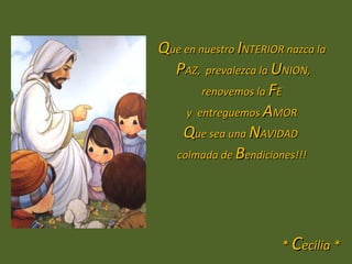 Que en nuestro INTERIOR nazca la
  PAZ, prevalezca la UNION,
        renovemos la FE
    y entreguemos AMOR
    Que sea una NAVIDAD
  colmada de Bendiciones!!!




                       * Cecilia *
 