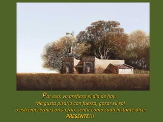 Por eso, yo prefiero el día de hoy.
        Me gusta pisarlo con fuerza, gozar su sol
o estremecerme con su frío, sentir como cada instante dice:
                     PRESENTE!!!
 