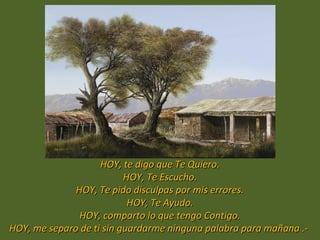 Por eso:
                    HOY, te digo que Te Quiero.
                          HOY, Te Escucho.
              HOY, Te pido disculpas por mis errores.
                           HOY, Te Ayudo.
               HOY, comparto lo que tengo Contigo.
HOY, me separo de ti sin guardarme ninguna palabra para mañana .-
 