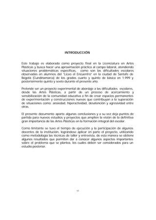 INTRODUCCIÓN
Este trabajo es elaborado como proyecto final en la Licenciatura en Artes
Plásticas y busca hacer una aproximación práctica al campo laboral, atendiendo
situaciones problemáticas específicas, como son las dificultades escolares
observadas en alumnos del “Liceo el Encuentro” en la ciudad de Santafe de
Bogotá (Cundinamarca) de los grados cuarto y quinto de básica en 1.999 y
posteriormente quinto y sexto durante el presente año.
Pretende ser un proyecto experimental de abordaje a las dificultades escolares,
desde las Artes Plásticas, a partir de un proceso de acercamiento y
sensibilización de la comunidad educativa a fin de crear espacios permanentes
de experimentación y construcciones nuevas que contribuyan a la superación
de situaciones como: ansiedad, hiperactividad, desatención y agresividad entre
otras.
El presente documento aporta algunas conclusiones y a su vez deja puntos de
partida para nuevos estudios y proyectos que amplíen la visión de la definitiva
gran importancia de las Artes Plásticas en la formación integral del escolar.
Como limitante se tuvo el tiempo de ejecución y la participación de algunos
docentes de la institución, lográndose aplicar en parte el proyecto, utilizando
como metodología las técnicas de taller y entrevista, de esta manera se obtiene
algunos resultados que permiten dar a conocer algunos aspectos importantes
sobre el problema que se plantea, los cuales deben ser considerados para un
estudio posterior.

vi

 