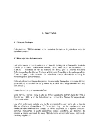 1. CONTEXTO.

1.1 Sitio de Trabajo:
Colegio Liceo “El Encuentro ” en la ciudad de Santafé de Bogotá departamento
de cundinamarca.
1.2 Descripción del contexto:
La institución se encuentra ubicada en Santafé de Bogotá, al Noroccidente de la
ciudad, en la zona 12 de Barrios Unidos, barrio “Polo Club”, en la Avenida 13
N.81-25.
Fundada el 10 de Febrero de 1992, por la Alianza Cristiana
Colombiana hoy la Alianza C
ristiana y Misionera Colombiana, jornada completa
(7 am. a 3 pm.), calendario A, de naturaleza privada, de carácter mixto y la
metodología es personalizada.
En la actualidad cuenta con los grados de preescolar ( párvulos, prekinder, kinder
y transición), educación básica y media vocacional hasta el grado décimo (10.)
(ver anexo 1)
Los rectores con que ha contado Son:
Cielo Torres, Febrero 1992 a Julio de 1993; Magdalena Beltrán, Julio de 1993 a
Agosto de 1998; y en la Actualidad se encuentra Alonso Camargo desde
Octubre de 1998.
Los años anteriores existía una junta administrativa por parte de la iglesia
Alianza Cristiana Colombiana “El Encuentro”, hoy se ha conformado una
fundación que administra el colegio de forma separada de la iglesia, el rector
continúa manejando la parte académica; existe secretaria, 20 docentes de
cátedra y planta, personal de aseo, 180 alumnos aproximadamente, padres de
familia y vigilancia.
1

 