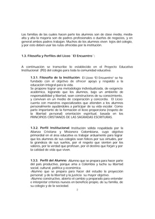 Las familias de las cuales hacen parte los alumnos son de clase media, mediaalta y alta la mayoría son de padres profesionales o dueños de negocios, y en
general ambos padres trabajan. Muchos de los alumnos viven lejos del colegio,
y por esto deben usar las rutas ofrecidas por la institución.
1.3. Filosofía y Perfiles del Liceo ¨El Encuentro¨:
A continuación se transcribe lo establecido en el Proyecto Educativo
Institucional (PEI) del colegio para toda la comunidad educativa:
1.3.1. Filosofía de la Institución: El Liceo “El Encuentro” se ha
fundado con el objetivo de ofrecer apoyo y respaldo a la
educación integral para la vida.
Se propone lograr una metodología individualizada, de exigencia
académica, logrando que los alumnos, bajo un ambiente de
responsabilidad y libertad, sean constructores de su conocimiento,
y convivan en un medio de cooperación y concordia. El Liceo
cuenta con maestros especializados que atienden a los alumnos
personalmente ayudándoles a participar de su vida escolar. Como
parte importante de la formación el liceo proporciona (respeto de
la libertad personal) orientación espiritual, basada en los
PRINCIPIOS CRISTIANOS DE LAS SAGRADAS ESCRITURAS.
1.3.2. Perfil Institucional Institución sólida respaldada por la
:
Alianza Cristiana y Misionera Colombiana, cuyo objetivo
primordial en el área educativa es trabajar arduamente para lograr
que los alumnos de sus colegios sean felices por sus virtudes, por
la grandeza de sus sueños, por el respeto que sienten por los
valores, por la verdad que profesan, por el destino que forjan y por
la calidad de vida que viven.
1.3.3. Perfil del Alumno: -Alumno que se prepara para hacer parte
del país productivo, porque ama a Colombia y lucha su libertad
social, cultural, política y económica.
-Alumno que se prepara para hacer del estudio la proyección
personal; y de la libertad y la justicia su mayor objetivo.
-Alumno constructivo, abierto el cambio y preparado para entender
e interpretar criterios nuevos en beneficio propio, de su familia, de
su colegio y de la sociedad.
2

 