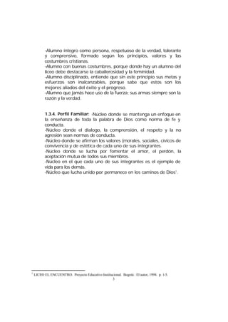 -Alumno íntegro como persona, respetuoso de la verdad, tolerante
y comprensivo, formado según los principios, valores y las
costumbres cristianas.
-Alumno con buenas costumbres, porque donde hay un alumno del
liceo debe destacarse la caballerosidad y la feminidad.
-Alumno disciplinado, entiende que sin este principio sus metas y
esfuerzos son inalcanzables, porque sabe que estos son los
mejores aliados del éxito y el progreso.
-Alumno que jamás hace uso de la fuerza; sus armas siempre son la
razón y la verdad.
1.3.4. Perfil Familiar: -Núcleo donde se mantenga un enfoque en
la enseñanza de toda la palabra de Dios como norma de fe y
conducta.
-Núcleo donde el dialogo, la comprensión, el respeto y la no
agresión sean normas de conducta.
-Núcleo donde se afirman los valores (morales, sociales, cívicos de
convivencia y de estética de cada uno de sus integrantes.
-Núcleo donde se lucha por fomentar el amor, el perdón, la
aceptación mutua de todos sus miembros.
-Núcleo en el que cada uno de sus integrantes es el ejemplo de
vida para los demás.
-Núcleo que lucha unido por permanece en los caminos de Dios1.

1

LICEO EL ENCUENTRO. Proyecto Educativo Institucional. Bogotá : El autor, 1998. p. 1-5.
3

 