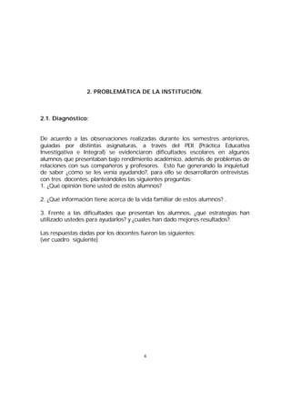 2. PROBLEMÁTICA DE LA INSTITUCIÓN.

2.1. Diagnóstico:
De acuerdo a las observaciones realizadas durante los semestres anteriores,
guiadas por distintas asignaturas, a través del PEII (Práctica Educativa
Investigativa e Integral) se evidenciaron dificultades escolares en algunos
alumnos que presentaban bajo rendimiento académico, además de problemas de
relaciones con sus compañeros y profesores. Esto fue generando la inquietud
de saber ¿cómo se les venía ayudando?, para ello se desarrollarón entrevistas
con tres docentes, planteándoles las siguientes preguntas:
1. ¿Qué opinión tiene usted de estos alumnos?
2. ¿Qué información tiene acerca de la vida familiar de estos alumnos? .
3. Frente a las dificultades que presentan los alumnos, ¿qué estrategias han
utilizado ustedes para ayudarlos? y ¿cuales han dado mejores resultados?.
Las respuestas dadas por los docentes fueron las siguientes:
(ver cuadro siguiente)

4

 