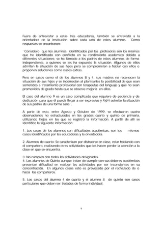 Fuera de entrevistar a estas tres educadoras, también se entrevistó a la
orientadora de la institución sobre cada uno de estos alumnos. Como
respuestas se encontraron:
¨Considero que los alumnos identificados por las profesoras son los mismos
que he identificado con conflicto en su rendimiento académico debido a
diferentes situaciones; se ha llamado a los padres de estos alumnos de forma
independiente, a quienes se les ha expuesto la situación. Algunos de ellos
admiten la situación de sus hijos pero se comprometen a hablar con ellos o
proponen soluciones como clases extras.
Pero en casos como el de los alumnos 8 y 4, sus madres no reconocen la
situación de sus hijos y se incomodan al plantearles la posibilidad de que sean
sometidos a tratamiento profesional con terapeutas del lenguaje y que no sean
promovidos de grado hasta que se observe mejoría en ellos.
El caso del alumno 9 es un caso complicado que requiere de paciencia y de
dedicación para que él pueda llegar a ser expresivo y logre asimilar la situación
de sus padres de una forma sana¨.
A parte de esto, entre Agosto y Octubre de 1999, se efectuaron cuatro
observaciones no estructuradas en los grados cuarto y quinto de primaria,
utilizando hojas en las que se registró la información. A partir de allí se
identifico la siguiente información:
1. Los casos de los alumnos con dificultades académicas, son los
casos identificados por las educadoras y la orientadora.

mismos

2. Alumnos de cuarto: Se caracterizan por distraerse en clase, estar hablando con
el compañero, realizando otras actividades que les hacen perder la atención a la
clase en que se encuentra.
3. No cumplen con todas las actividades designadas.
4. Los alumnos de Quinto aunque tratan de cumplir con sus deberes académicos
presentan dificultad en realizar las actividades por ser inconstantes en su
concentración. En algunos casos esto es provocado por el rechazado de o
hacia los compañeros.
5. Los casos del alumno 4 de cuarto y el alumno 8
particulares que deben ser tratados de forma individual.

8

de quinto son casos

 