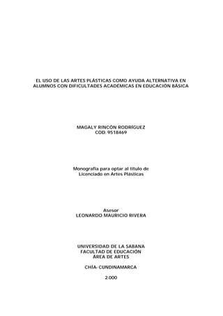 EL USO DE LAS ARTES PLÁSTICAS COMO AYUDA ALTERNATIVA EN
ALUMNOS CON DIFICULTADES ACADÉMICAS EN EDUCACIÓN BÁSICA

MAGALY RINCÓN RODRÍGUEZ
COD. 9518469

Monografía para optar al título de
Licenciado en Artes Plásticas

Asesor
LEONARDO MAURICIO RIVERA

UNIVERSIDAD DE LA SABANA
FACULTAD DE EDUCACIÓN
ÁREA DE ARTES
CHÍA- CUNDINAMARCA
2.000

 