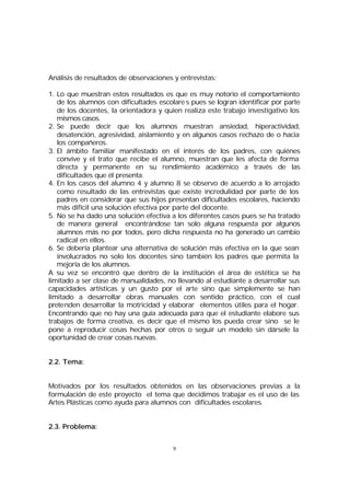 Análisis de resultados de observaciones y entrevistas:
1. Lo que muestran estos resultados es que es muy notorio el comportamiento
de los alumnos con dificultades escolare s pues se logran identificar por parte
de los docentes, la orientadora y quien realiza este trabajo investigativo los
mismos casos.
2. Se puede decir que los alumnos muestran ansiedad, hiperactividad,
desatención, agresividad, aislamiento y en algunos casos rechazo de o hacia
los compañeros.
3. El ámbito familiar manifestado en el interés de los padres, con quiénes
convive y el trato que recibe el alumno, muestran que les afecta de forma
directa y permanente en su rendimiento académico a través de las
dificultades que él presenta.
4. En los casos del alumno 4 y alumno 8 se observo de acuerdo a lo arrojado
como resultado de las entrevistas que existe incredulidad por parte de los
padres en considerar que sus hijos presentan dificultades escolares, haciendo
más difícil una solución efectiva por parte del docente.
5. No se ha dado una solución efectiva a los diferentes casos pues se ha tratado
de manera general encontrándose tan solo alguna respuesta por algunos
alumnos más no por todos, pero dicha respuesta no ha generado un cambio
radical en ellos.
6. Se debería plantear una alternativa de solución más efectiva en la que sean
involucrados no solo los docentes sino también los padres que permita la
mejoría de los alumnos.
A su vez se encontró que dentro de la institución el área de estética se ha
limitado a ser clase de manualidades, no llevando al estudiante a desarrollar sus
capacidades artísticas y un gusto por el arte sino que simplemente se han
limitado a desarrollar obras manuales con sentido práctico, con el cual
pretenden desarrollar la motricidad y elaborar elementos útiles para el hogar.
Encontrando que no hay una guía adecuada para que el estudiante elabore sus
trabajos de forma creativa, es decir que el mismo los pueda crear sino se le
pone a reproducir cosas hechas por otros o seguir un modelo sin dársele la
oportunidad de crear cosas nuevas.
2.2. Tema:
Motivados por los resultados obtenidos en las observaciones previas a la
formulación de este proyecto el tema que decidimos trabajar es el uso de las
Artes Plásticas como ayuda para alumnos con dificultades escolares.
2.3. Problema:
9

 