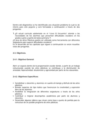 Dentro del diagnóstico se ha identificado una situación problema la cual es de
interés para este poyecto y será formulada a continuación a través de dos
preguntas:
1. ¿El actual currículo adelantado en el “Liceo El Encuentro” atiende a las
necesidades de los alumnos que presentan dificultades escolares en los
grados cuarto y quinto de básica primaria ?.
¿El área de Artes Plásticas podría ser utilizada como herramienta con diferentes
asignaturas para superar dificultades escolares?.
En el desarrollo de los capítulos que siguen a continuación se veran resueltas
estas dos preguntas.
2.4. Objetivos.
2.4.1. Objetivo General:
Abrir un espacio dentro de la programación escolar donde, a partir de un trabajo
estructurado usando las artes plásticas se contribuya a la disminución de
ansiedad, hiperactividad, desatención y agresividad por parte de los educandos.
2.4.2. Objetivos Específicos:
• Sensibilizar a docentes y alumnos en cuanto al manejo y disfrute de las artes
plásticas.
• Brindar espacios de tipo lúdico que favorezcan la creatividad y expresión
libre de los alumnos.
• Posibilitar la integración de diferentes asignaturas a través de las artes
plásticas.
• Contribuir a mejorar desempeños académicos por parte de alumnos y
docentes.
• Desarrollar algunos talleres que sirvan como base o punto de partida para la
estructura de un posible programa de artes plásticas.

10

 