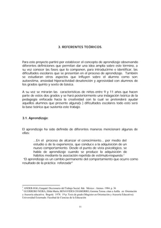 3. REFERENTES TEÓRICOS.

Para este proyecto partiré por establecer el concepto de aprendizaje observando
diferentes definiciones que permitan dar una idea amplia sobre este término, a
su vez conocer las fases que lo componen, para introducirme e identificar, las
dificultades escolares que se presentan en el proceso de aprendizaje. También
se estudiaran otros aspectos que influyen sobre el alumno como son:
autoestima, ansiedad hiperactividad desatención y agresividad con alumnos de
los grados quinto y sexto de básica.
A su vez se mirarán las características de niños entre 9 y 11 años que hacen
parte de estos dos grados y se hará posteriormente una indagación teórica de la
pedagogía enfocada hacía la creatividad con la cual se pretenderá ayudar
aquellos alumnos que presente alguna(s ) dificultades escolares todo esto será
la base teórica que sustenta este trabajo.
3.1. Aprendizaje:
El aprendizaje ha sido definido de diferentes maneras mencionaré algunas de
ellas:
...En el proceso de alcanzar el conocimiento... por medio del
estudio o de la experiencia, que conduce a la adquisición de un
nuevo comportamiento. Desde el punto de vista psicológico, se
habla de aprendizaje cuando se produce la adquisición de
hábitos mediante la asociación repetida de estímulo-respuesta.2
“El aprendizaje es un cambio permanente del comportamiento que ocurre como
resultado de la práctica reforzada”3

2

ANDER-EGG, Ezequiel. Diccionario del Trabajo Social. 8de. Mexico : Ateneo. 1984. p. 36
GUERRERO NEIRA, Hilda María, BENAVIDES CHAMORRO, Gemma Teresa. citan a Ardila en Orientación
y Asesoría educativa. Bogotá. 1978. 19 p. Tesis de grado (Magister en Orientación y Asesoría Educativa).
Universidad Externado. Facultad de Ciencias de la Educación
3

11

 