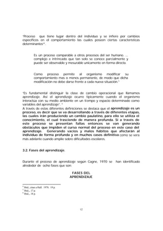 “Proceso que tiene lugar dentro del individuo y se infiere por cambios
específicos en el comportamiento las cuales poseen ciertas características
determinantes”4.
Es un proceso comparable a otros procesos del ser humano. ...
complejo e intrincado que tan solo se conoce parcialmente y
puede ser observable y mesurable unicamente en forma directa.
Como proceso permite al organismo modificar su
comportamiento mas o menos permanente, de modo que dicha
modificación no debe darse frente a cada nueva situación. 5
“Es fundamental distinguir la clase de cambio operacional que llamamos
aprendizaje. Así el aprendizaje ocurre típicamente cuando el organismo
interactúa con su medio ambiente en un tiempo y espacio determinado como
variables del aprendizaje”. 6
A través de estas diferentes definiciones se destaca que el aprendizaje es un
proceso, es decir que se va desarrollando a través de diferentes etapas,
las cuales irán produciendo un cambio paulatino, para ello se utiliza el
conocimiento, el cual trasciende de manera profunda. Si a través de
este proceso se presentan fallas entonces se van generando
obstáculos que impiden el curso normal del proceso en este caso del
aprendizaje.
Generando vacíos y malos hábitos que afectarán al
individuo de forma profunda y en muchos casos definitiva como se vera
más adelante cuando amplíe sobre dificultades escolares.
3.2. Fases del aprendizaje.
Durante el proceso de aprendizaje según Cagne, 1970 se
alrededor de ocho fases que son:
FASES DEL
APRENDIZAJE
4

Ibid., citan a Hall. 1978. 19 p.
Ibid.,. 17 p.
6
Ibid.,. 18 p.
5

12

han identificado

 
